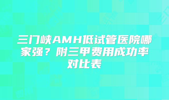 三门峡AMH低试管医院哪家强?附三甲费用成功率对比表