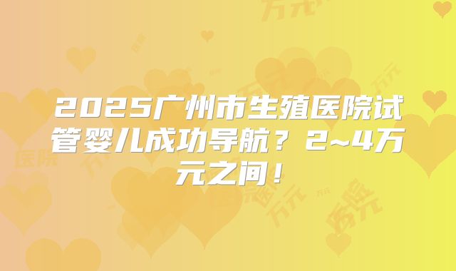 2025广州市生殖医院试管婴儿成功导航？2~4万元之间！