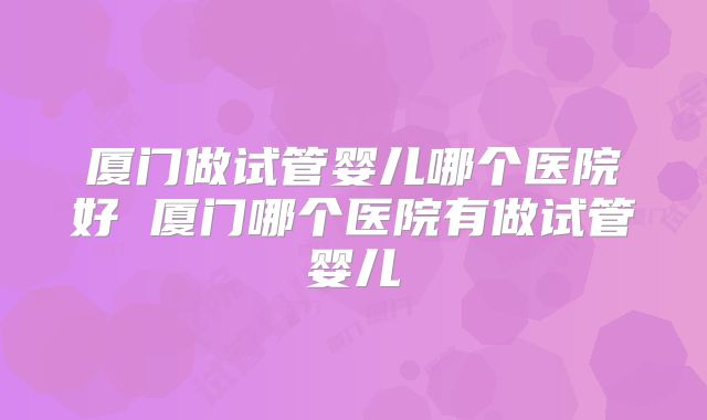 厦门做试管婴儿哪个医院好 厦门哪个医院有做试管婴儿