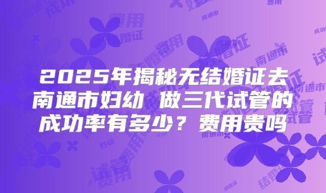 2025年揭秘无结婚证去南通市妇幼 做三代试管的成功率有多少?费用贵吗