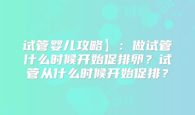 试管婴儿攻略】：做试管什么时候开始促排卵？试管从什么时候开始促排？