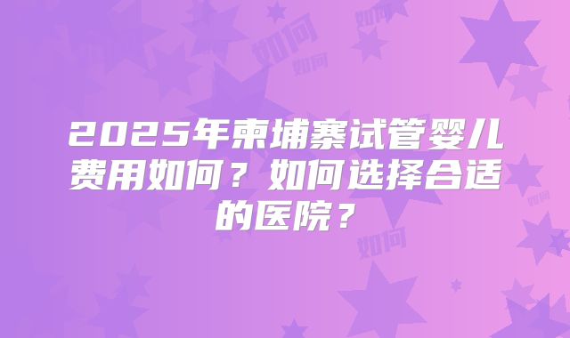 2025年柬埔寨试管婴儿费用如何？如何选择合适的医院？