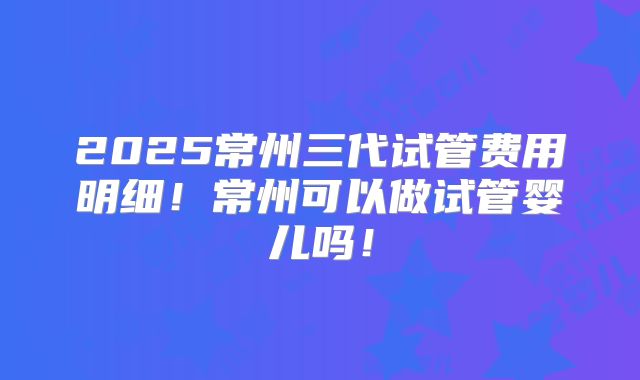 2025常州三代试管费用明细！常州可以做试管婴儿吗！