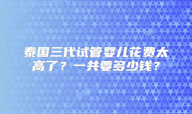 泰国三代试管婴儿花费太高了？一共要多少钱？