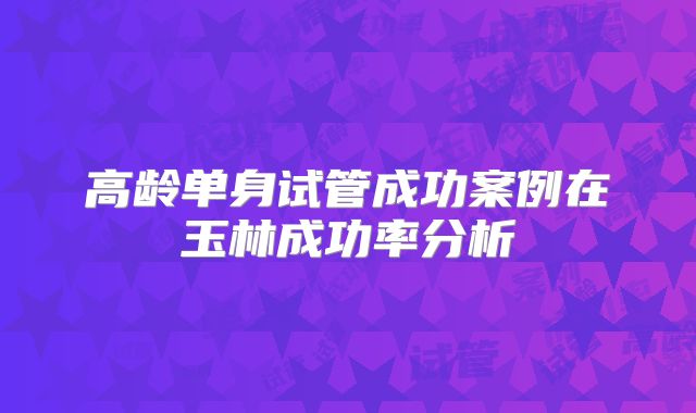 高龄单身试管成功案例在玉林成功率分析
