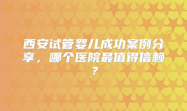 西安试管婴儿成功案例分享，哪个医院最值得信赖？