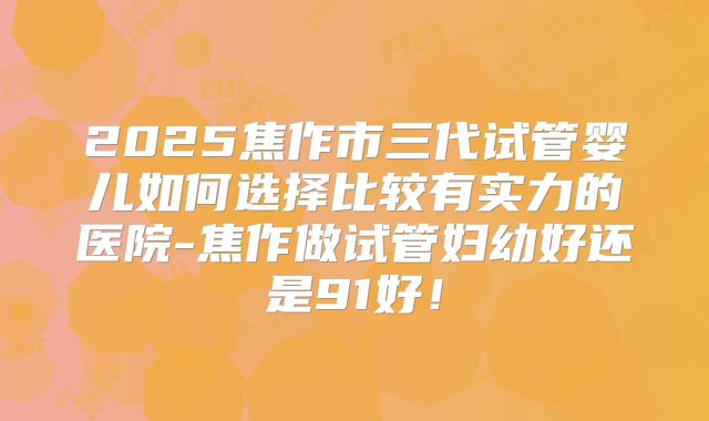 2025焦作市三代试管婴儿如何选择比较有实力的医院-焦作做试管妇幼好还是91好！