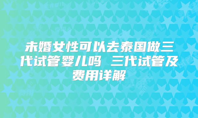 未婚女性可以去泰国做三代试管婴儿吗 三代试管及费用详解