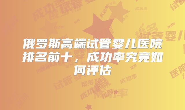 俄罗斯高端试管婴儿医院排名前十，成功率究竟如何评估