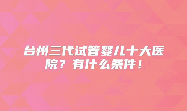 台州三代试管婴儿十大医院?有什么条件!