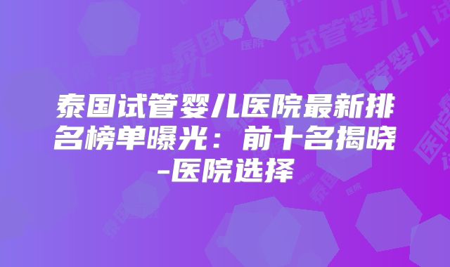 泰国试管婴儿医院最新排名榜单曝光：前十名揭晓-医院选择