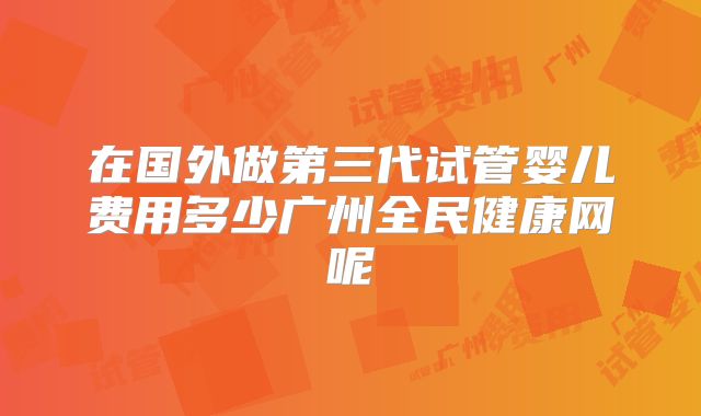 在国外做第三代试管婴儿费用多少广州全民健康网呢