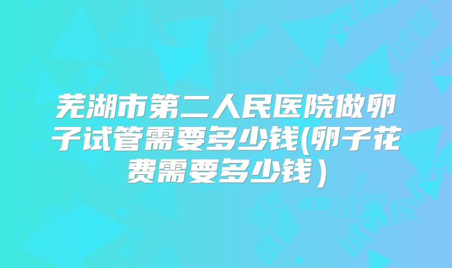 芜湖市第二人民医院做卵子试管需要多少钱(卵子花费需要多少钱)