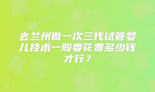 去兰州做一次三代试管婴儿技术一般要花费多少钱才行？