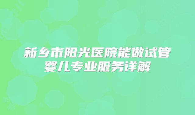 新乡市阳光医院能做试管婴儿专业服务详解