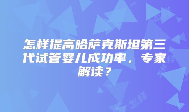 怎样提高哈萨克斯坦第三代试管婴儿成功率，专家解读？