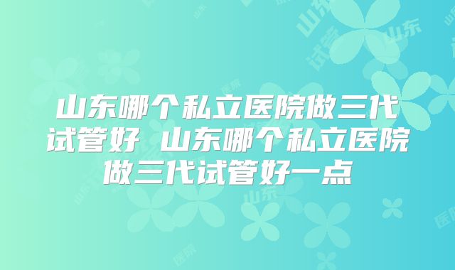 山东哪个私立医院做三代试管好 山东哪个私立医院做三代试管好一点