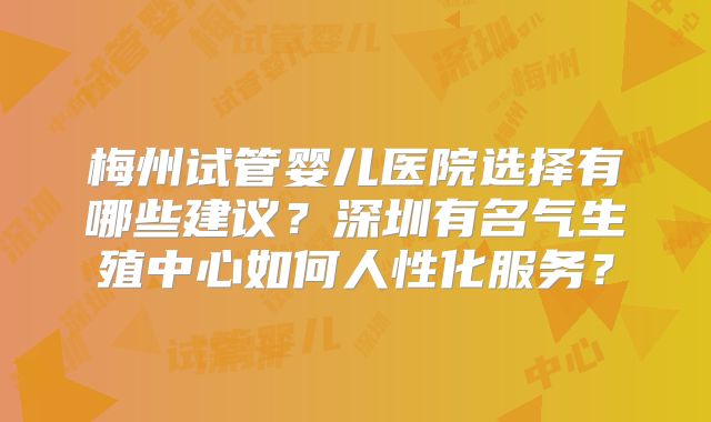 梅州试管婴儿医院选择有哪些建议？深圳有名气生殖中心如何人性化服务？