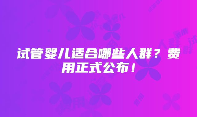 试管婴儿适合哪些人群?费用正式公布!