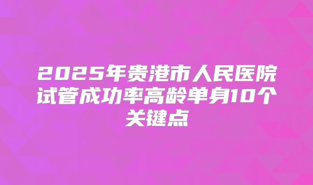 2025年贵港市人民医院试管成功率高龄单身10个关键点