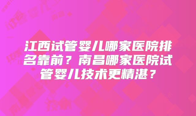 江西试管婴儿哪家医院排名靠前？南昌哪家医院试管婴儿技术更精湛？
