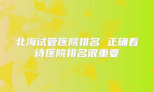 北海试管医院排名 正确看待医院排名很重要