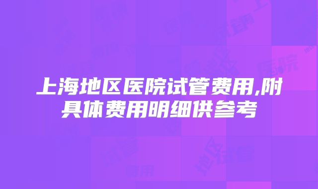 上海地区医院试管费用,附具体费用明细供参考