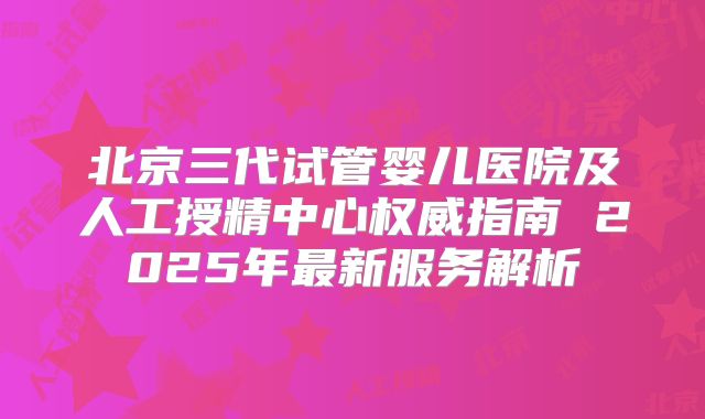 北京三代试管婴儿医院及人工授精中心权威指南 2025年最新服务解析