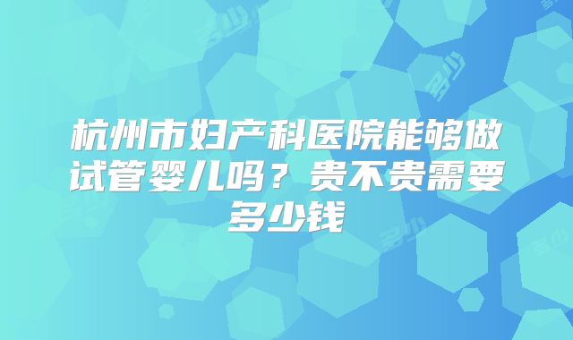 杭州市妇产科医院能够做试管婴儿吗?贵不贵需要多少钱