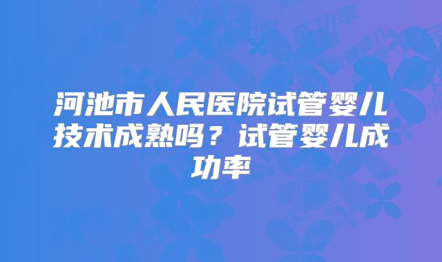 河池市人民医院试管婴儿技术成熟吗？试管婴儿成功率