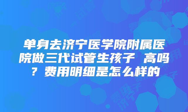 单身去济宁医学院附属医院做三代试管生孩子 高吗？费用明细是怎么样的