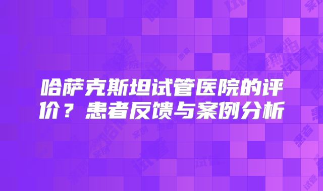哈萨克斯坦试管医院的评价？患者反馈与案例分析