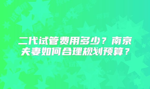 二代试管费用多少？南京夫妻如何合理规划预算？