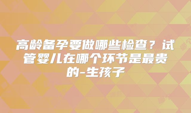 高龄备孕要做哪些检查？试管婴儿在哪个环节是最贵的-生孩子