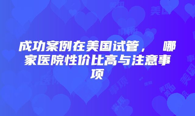 成功案例在美国试管， 哪家医院性价比高与注意事项