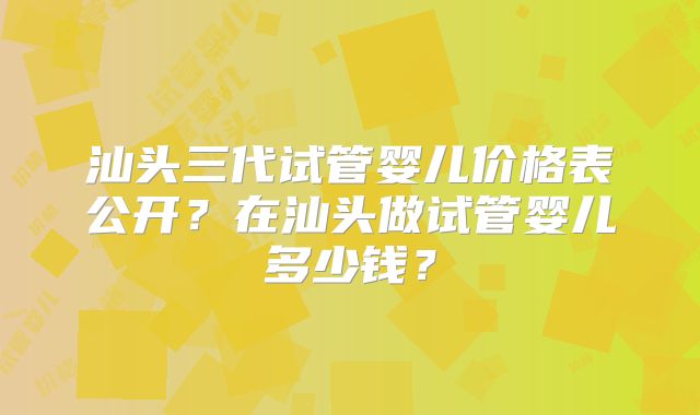 汕头三代试管婴儿价格表公开?在汕头做试管婴儿多少钱?