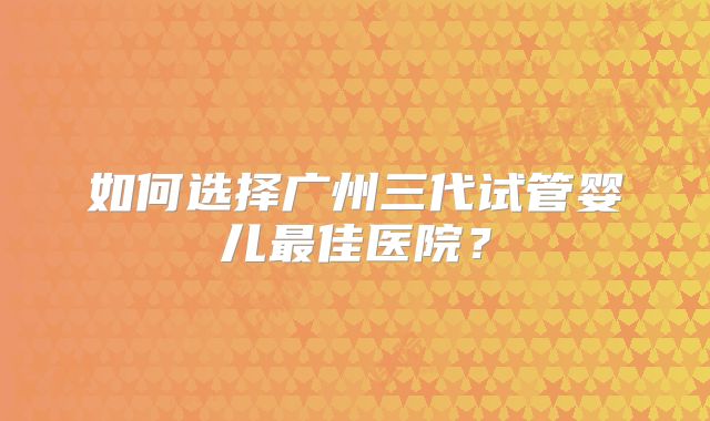 如何选择广州三代试管婴儿最佳医院？