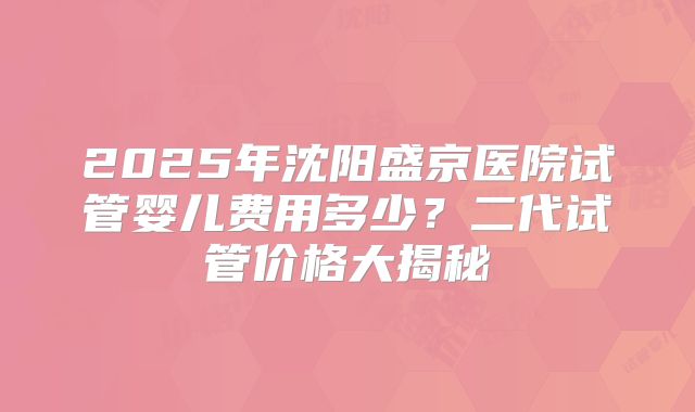2025年沈阳盛京医院试管婴儿费用多少？二代试管价格大揭秘