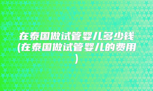 在泰国做试管婴儿多少钱(在泰国做试管婴儿的费用)