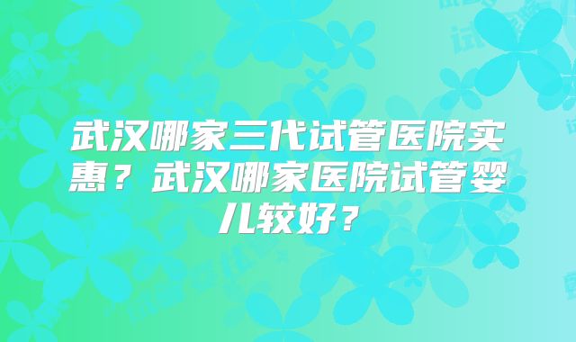 武汉哪家三代试管医院实惠？武汉哪家医院试管婴儿较好？