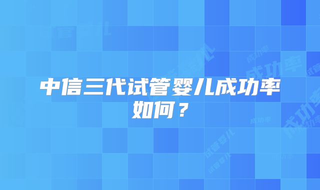 中信三代试管婴儿成功率如何？