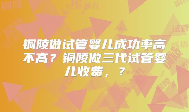 铜陵做试管婴儿成功率高不高？铜陵做三代试管婴儿收费，？