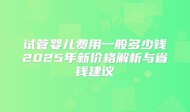 试管婴儿费用一般多少钱2025年新价格解析与省钱建议