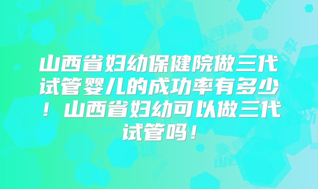 山西省妇幼保健院做三代试管婴儿的成功率有多少！山西省妇幼可以做三代试管吗！