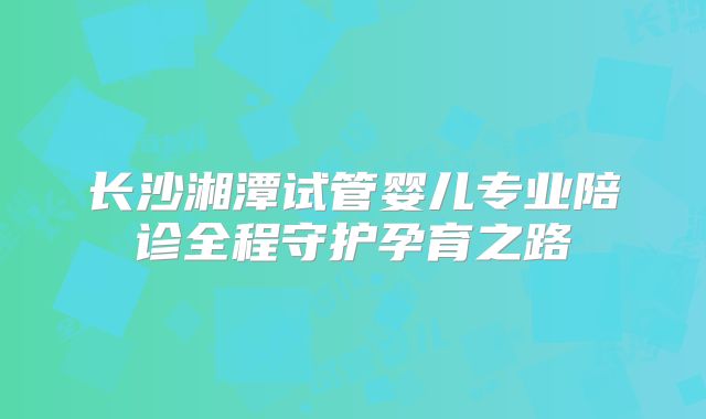 长沙湘潭试管婴儿专业陪诊全程守护孕育之路