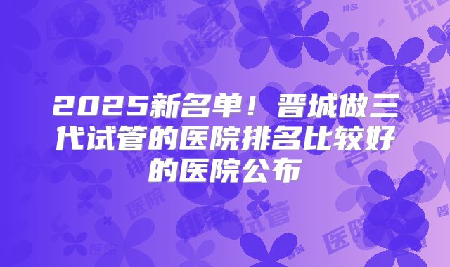 2025新名单！晋城做三代试管的医院排名比较好的医院公布