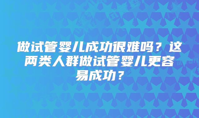 做试管婴儿成功很难吗？这两类人群做试管婴儿更容易成功？