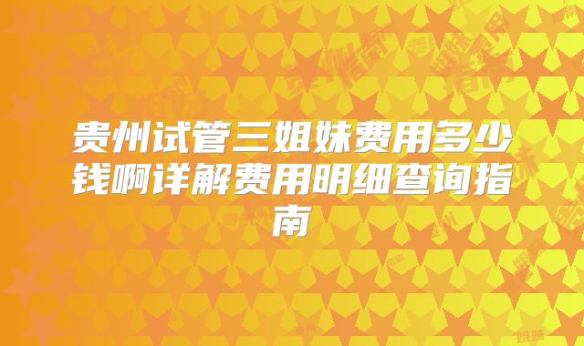 贵州试管三姐妹费用多少钱啊详解费用明细查询指南