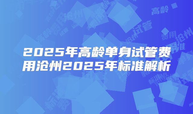 2025年高龄单身试管费用沧州2025年标准解析