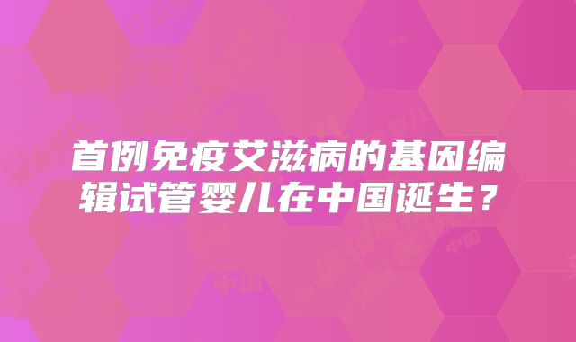首例免疫艾滋病的基因编辑试管婴儿在中国诞生?